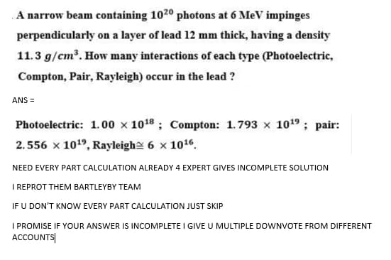 A narrow beam containing 1020 photons at 6 MeV impinges
perpendicularly on a layer of lead 12 mm thick, having a density
11.3 g/cm³. How many interactions of each type (Photoelectric,
Compton, Pair, Rayleigh) occur in the lead ?
ANS =
Photoelectric: 1. 00 x 1018 ; Compton: 1.793 x 1019; pair:
2.556 x 1019, Rayleighe 6 x 1016,
NEED EVERY PART CALCULATION ALREADY 4 EXPERT GIVES INCOMPLETE SOLUTION
I REPROT THEM BARTLEYBY TEAM
IF U DON'T KNOW EVERY PART CALCULATION JUST SKIP
I PROMISE IF YOUR ANSWER IS INCOMPLETE I GIVE U MULTIPLE DOWNVOTE FROM DIFFERENT
ACCOUNTS|
