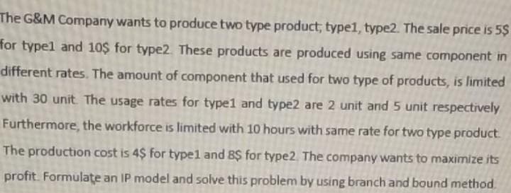 The G&M Company wants to produce two type product, typel, type2. The sale price is 5$
for typel and 10$ for type2 These products are produced using same component in
different rates. The amount of component that used for two type of products, is limited
with 30 unit The usage rates for type1 and type2 are 2 unit and 5 unit respectively
Furthermore, the workforce is limited with 10 hours with same rate for two type product.
The production cost is 4$ for typel and 8$ for type2. The company wants to maximize its
profit. Formulate an IP model and solve this problem by using branch and bound method.
