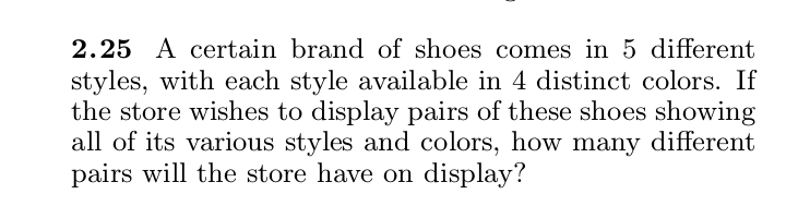 2.25 A certain brand of shoes comes in 5 different
styles, with each style available in 4 distinct colors. If
the store wishes to display pairs of these shoes showing
all of its various styles and colors, how many different
pairs will the store have on display?
