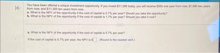 K
You have been offered a unique investment opportunity. If you invest $11,300 today, you will receive $565 one year from now, $1,695 two years
from now, and $11,300 ten years from now.
a. What is the NPV of the opportunity if the cost of capital is 5.7% per year? Should you take the opportunity?
b. What is the NPV of the opportunity if the cost of capital is 1.7% per year? Should you take it now?
a. What is the NPV of the opportunity if the cost of capital is 5,7% per year?
If the cost of capital is 5.7% per year, the NPV is $. (Round to the nearest cent.)