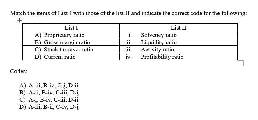 Match the items of List-I with those of the list-II and indicate the correct code for the following:
Codes:
List I
A) Proprietary ratio
B) Gross margin ratio
C) Stock turnover ratio
D) Current ratio
A) A-iii, B-iv, C-i, D-ii
B) A-ii, B-iv, C-iii, D-į
C) A-i, B-iv, C-iii, D-ii
D) A-iii, B-ii, C-iv, D-į
i.
ii.
iii.
iv.
List II
Solvency ratio
Liquidity ratio
Activity ratio
Profitability ratio