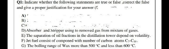 Q1: Indicate whether the following statements are true or false ,correct the false
and give a proper justification for your answer (
A)'
B):
D) Absorber and Stripper using to removed gas from mixture of gases.
E) The saparation of oil fractions in the distillation tower depend on volatility.
F) Jet fuel consist of componed with number of carbon atoms C7-C10.
G) The bolling range of Wax more than 500 °C and less than 600 °C.
