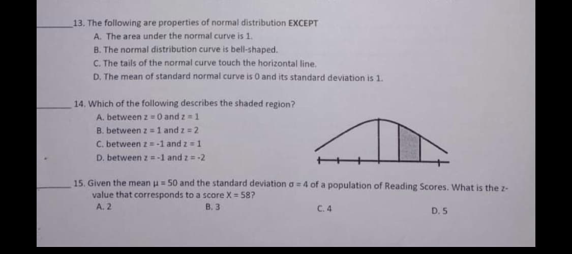 13. The following are properties of normal distribution EXCEPT
A. The area under the normal curve is 1.
B. The normal distribution curve is bell-shaped.
C. The tails of the normal curve touch the horizontal line,
D. The mean of standard normal curve is 0 and its standard deviation is 1.
14. Which of the following describes the shaded region?
A. between z 0 and z =1
B. between z = 1 and z = 2
C. between z = -1 and z = 1
D. between z = -1 and z = -2
15. Given the mean u = 50 and the standard deviation a = 4 of a population of Reading Scores. What is the z-
value that corresponds to a score X = 58?
A. 2
В. 3
С.4
D. 5

