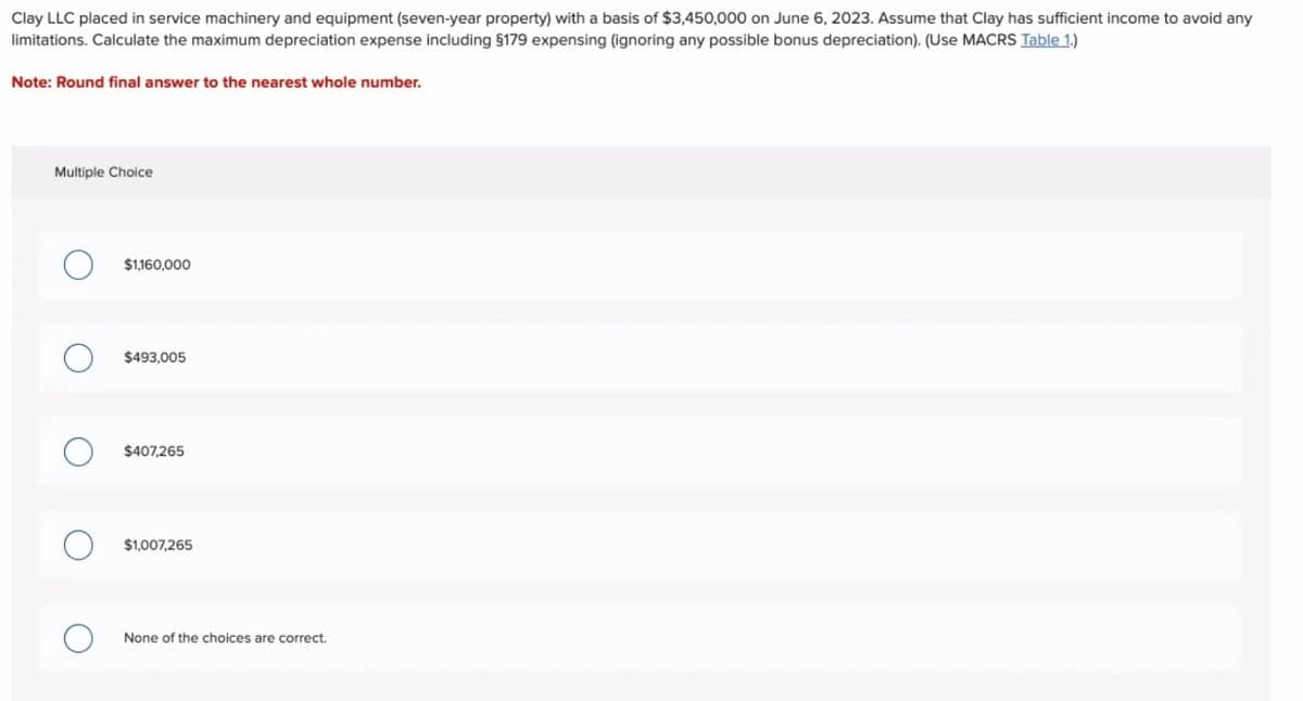 Clay LLC placed in service machinery and equipment (seven-year property) with a basis of $3,450,000 on June 6, 2023. Assume that Clay has sufficient income to avoid any
limitations. Calculate the maximum depreciation expense including §179 expensing (ignoring any possible bonus depreciation). (Use MACRS Table 1.)
Note: Round final answer to the nearest whole number.
Multiple Choice
$1,160,000
$493,005
$407,265
$1,007,265
None of the choices are correct.