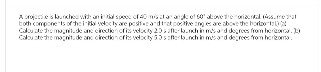A projectile is launched with an initial speed of 40 m/s at an angle of 60° above the horizontal. (Assume that
both components of the initial velocity are positive and that positive angles are above the horizontal.) (a)
Calculate the magnitude and direction of its velocity 2.0 s after launch in m/s and degrees from horizontal. (b)
Calculate the magnitude and direction of its velocity 5.0 s after launch in m/s and degrees from horizontal.