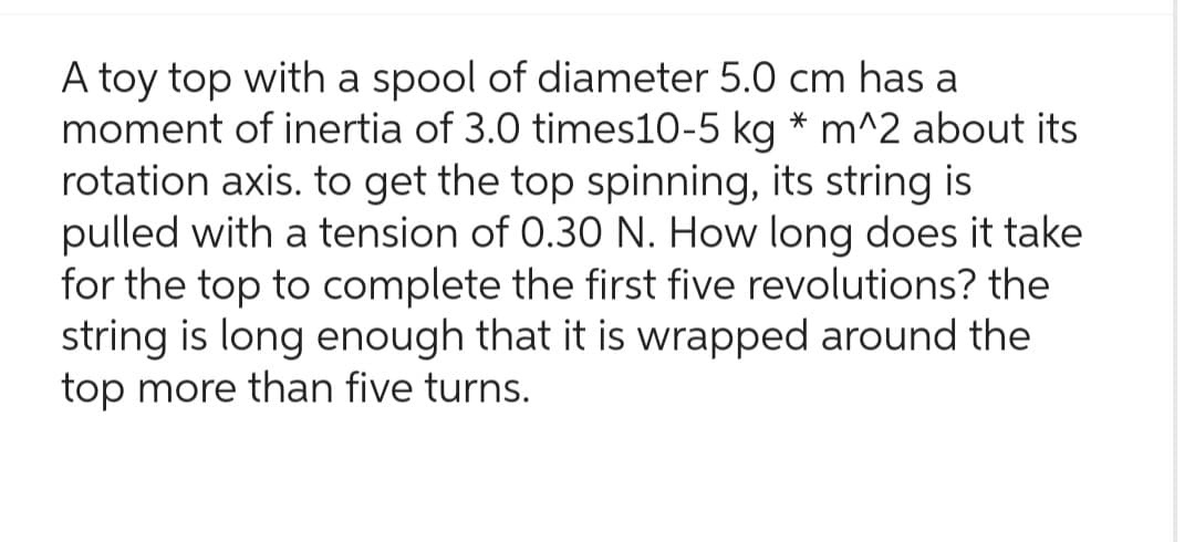 A toy top with a spool of diameter 5.0 cm has a
moment of inertia of 3.0 times10-5 kg * m^2 about its
rotation axis. to get the top spinning, its string is
pulled with a tension of 0.30 N. How long does it take
for the top to complete the first five revolutions? the
string is long enough that it is wrapped around the
top more than five turns.