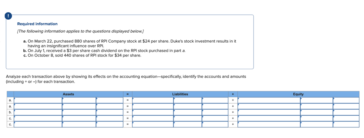 a.
a.
Analyze each transaction above by showing its effects on the accounting equation-specifically, identify the accounts and amounts
(including + or -) for each transaction.
b.
C.
Required information
[The following information applies to the questions displayed below.]
C.
a. On March 22, purchased 880 shares of RPI Company stock at $24 per share. Duke's stock investment results in it
having an insignificant influence over RPI.
b. On July 1, received a $3 per share cash dividend on the RPI stock purchased in part a.
c. On October 8, sold 440 shares of RPI stock for $34 per share.
Assets
=
=
=
=
=
=
Liabilities
+
+
+
+
+
+
Equity