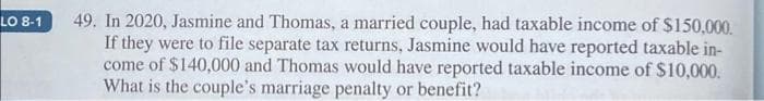 LO 8-1
49. In 2020, Jasmine and Thomas, a married couple, had taxable income of $150,000.
If they were to file separate tax returns, Jasmine would have reported taxable in-
come of $140,000 and Thomas would have reported taxable income of $10,000.
What is the couple's marriage penalty or benefit?