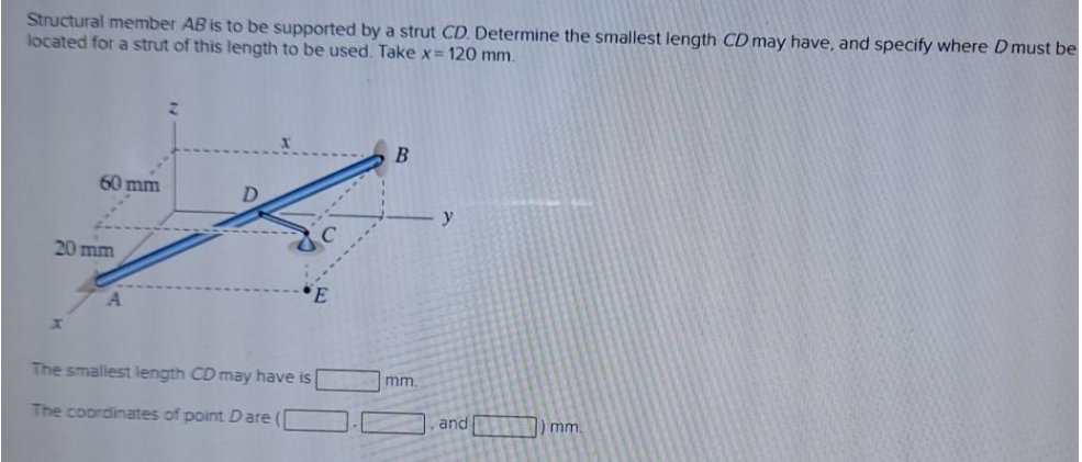 Structural member AB is to be supported by a strut CD. Determine the smallest length CD may have, and specify where Dmust be
located for a strut of this length to be used. Take x= 120 mm.
60 mm
y
20 mm
The smallest length CD may have is
mm.
The coordinates of point D are (
and
) mm
