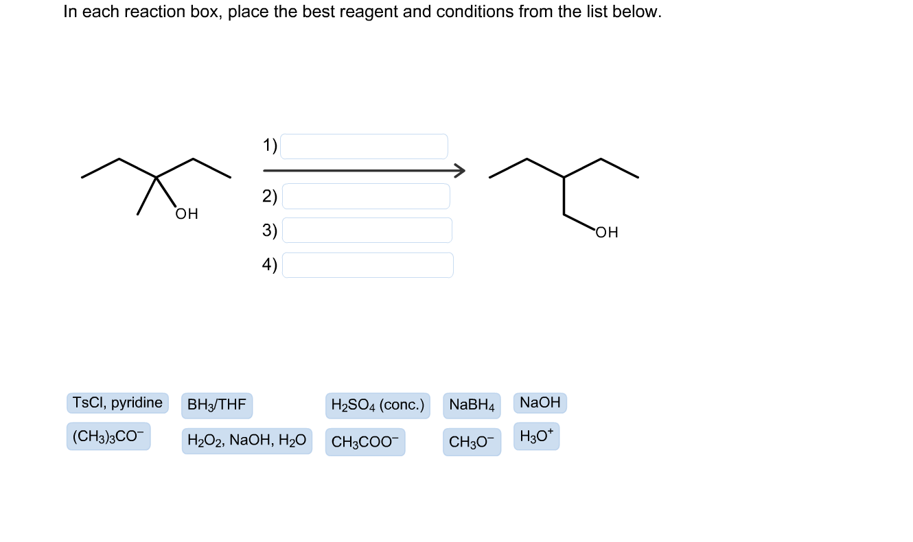 ach reaction box, place the best reagent and conditions from the list below.
1)
2)
но
3)
но.
4)
TSCI, pyridine
BH3/THF
H2SO4 (conc.)
NaBH4
NaOH
(CH3)3CO-
H2О2, NaOH, Hz0
CH3COO-
CH30-
H3O*
