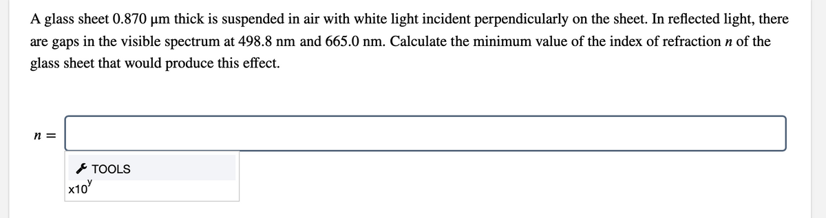 A glass sheet 0.870 µm thick is suspended in air with white light incident perpendicularly on the sheet. In reflected light, there
are gaps in the visible spectrum at 498.8 nm and 665.0 nm. Calculate the minimum value of the index of refraction n of the
glass sheet that would produce this effect.
n =
* TOOLS
x10

