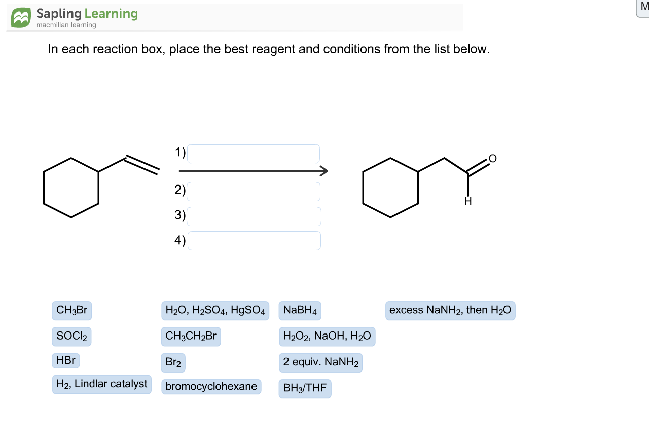 In each reaction box, place the best reagent and conditions from the list below.
1)
2)
3)
4)
CH3BR
H2O, H2SO4, H9SO4
NaBH4
excess NaNH2, then H2O
SOCI2
CH3CH2B
Н2О2, NaOH, H20
HBr
Br2
2 equiv. NaNH2
H2, Lindlar catalyst
bromocyclohexane
Вн/THF
