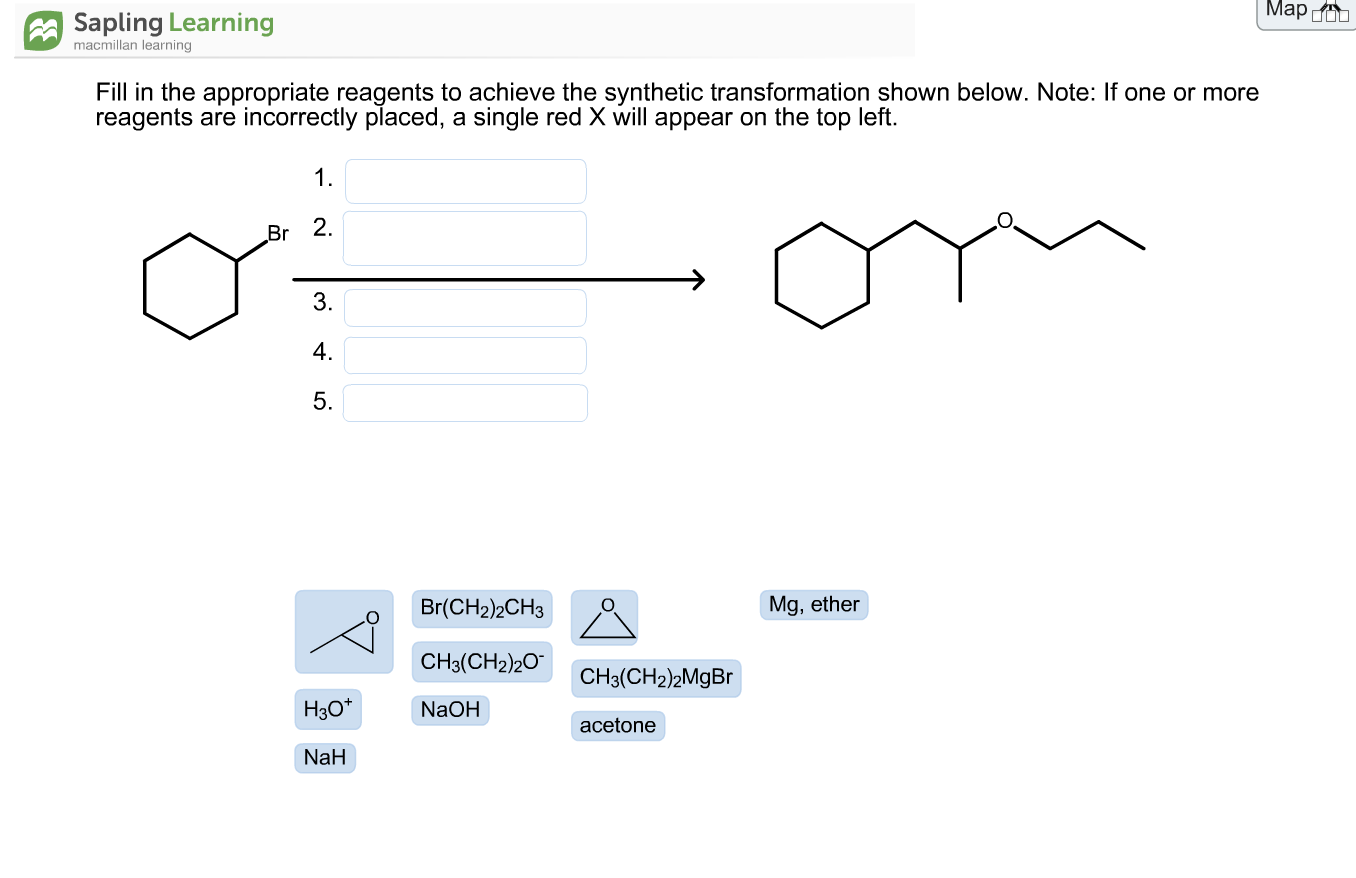 Fill in the appropriate reagents to achieve the synthetic transformation shown below. Note: If one or more
reagents are incorrectly placed, a single red X will appear on the top left.
1.
Br 2.
3.
4.
5.
Br(CH2)2CH3
Mg, ether
CH3(CH2)20
CH3(CH2)2M9BR
H30*
NaOH
acetone
NaH

