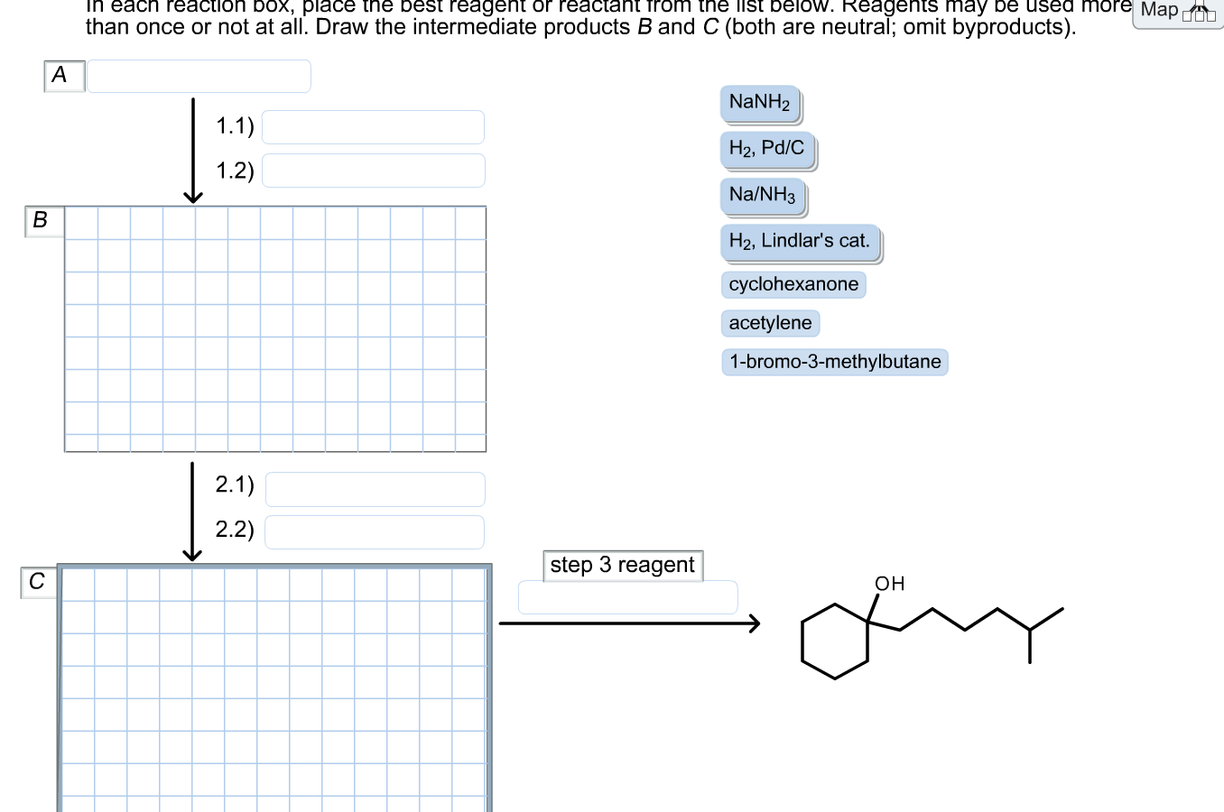 pla
Delow. Reage
De us
Map d0
than once or not at all. Draw the intermediate products B and C (both are neutral; omit byproducts).
A
NANH2
1.1)
H2, Pd/C
1.2)
Na/NH3
H2, Lindlar's cat.
cyclohexanone
acetylene
1-bromo-3-methylbutane
2.1)
2.2)
step 3 reagent
C
Он
