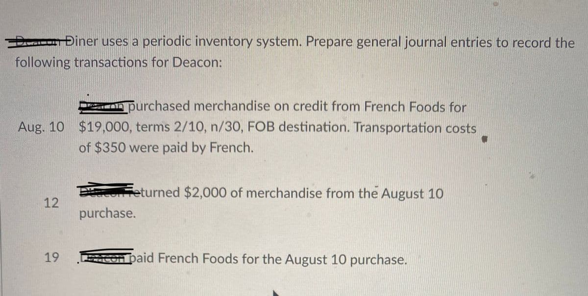 Dar Điner uses a periodic inventory system. Prepare general journal entries to record the
following transactions for Deacon:
on purchased merchandise on credit from French Foods for
Aug. 10 $19,000, terms 2/10, n/30, FOB destination. Transportation costs
of $350 were paid by French.
rfeturned $2,000 of merchandise from the August 10
12
purchase.
19
Con paid French Foods for the August 10 purchase.
