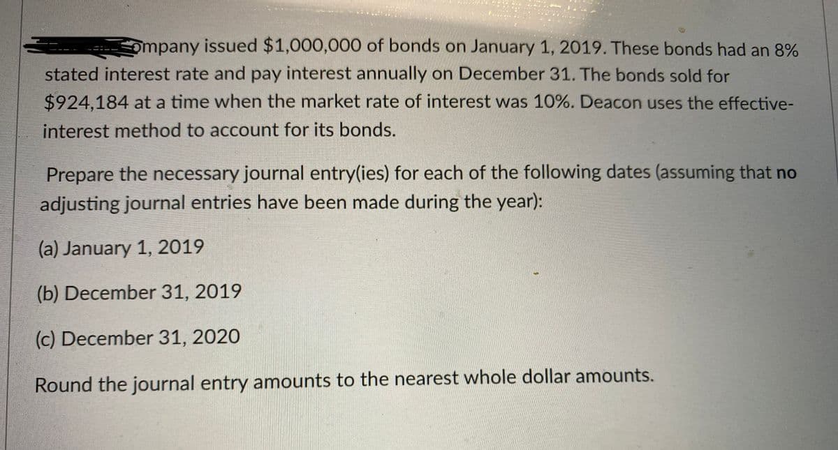 ompany issued $1,000,000 of bonds on January 1, 2019. These bonds had an 8%
stated interest rate and pay interest annually on December 31. The bonds sold for
$924,184 at a time when the market rate of interest was 10%. Deacon uses the effective-
interest method to account for its bonds.
Prepare the necessary journal entry(ies) for each of the following dates (assuming that no
adjusting journal entries have been made during the year):
(a) January 1, 2019
(b) December 31, 2019
(c) December 31, 2020
Round the journal entry amounts to the nearest whole dollar amounts.
