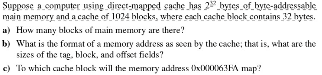 Suppose a computer using direct-mapped cache_has 22 bytes_of_byte-addressable
main memory and a cache of 1024 blocks, where each cache block contains 32 bytes.
a) How many blocks of main memory are there?
b) What is the format of a memory address as seen by the cache; that is, what are the
sizes of the tag, block, and offset fields?
c) To which cache block will the memory address 0×000063FA map?
