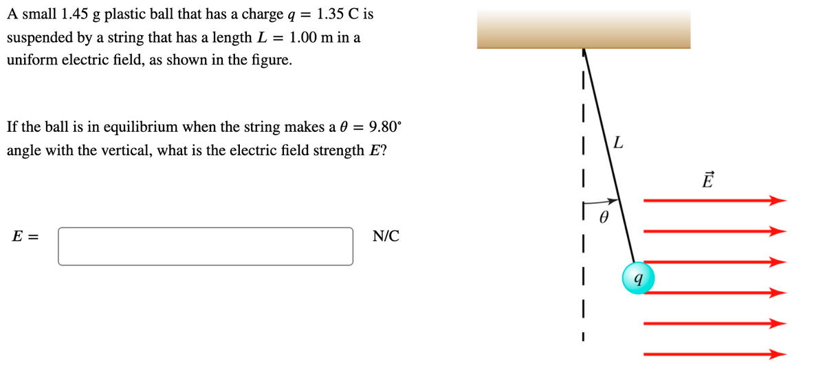 A small 1.45 g plastic ball that has a charge q =
1.35 C is
suspended by a string that has a length L = 1.00 m in a
uniform electric field, as shown in the figure.
If the ball is in equilibrium when the string makes a 0 = 9.80°
angle with the vertical, what is the electric field strength E?
E =
N/C
