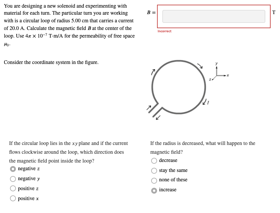 You are designing a new solenoid and experimenting with
material for each turn. The particular turn you are working
B =
T
with is a circular loop of radius 5.00 cm that carries a current
of 20.0 A. Calculate the magnetic field B at the center of the
Incorrect
loop. Use 47 x 10-7 T-m/A for the permeability of free space
Ho.
Consider the coordinate system in the figure.
If the circular loop lies in the xy plane and if the current
If the radius is decreased, what will happen to the
flows clockwise around the loop, which direction does
magnetic field?
the magnetic field point inside the loop?
decrease
negative z
stay the same
negative y
none of these
positive z
increase
positive x
