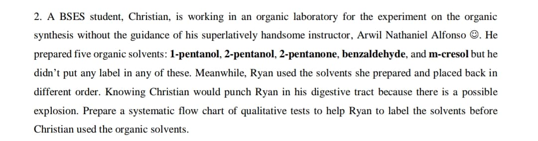 2. A BSES student, Christian, is working in an organic laboratory for the experiment on the organic
synthesis without the guidance of his superlatively handsome instructor, Arwil Nathaniel Alfonso O. He
prepared five organic solvents: 1-pentanol, 2-pentanol, 2-pentanone, benzaldehyde, and m-cresol but he
didn't put any label in any of these. Meanwhile, Ryan used the solvents she prepared and placed back in
different order. Knowing Christian would punch Ryan in his digestive tract because there is a possible
explosion. Prepare a systematic flow chart of qualitative tests to help Ryan to label the solvents before
Christian used the organic solvents.
