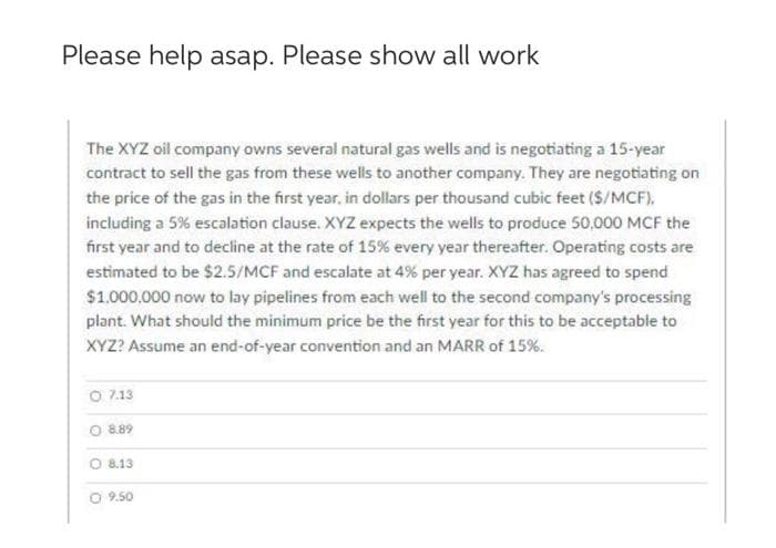 Please help asap. Please show all work
The XYZ oil company owns several natural gas wells and is negotiating a 15-year
contract to sell the gas from these wells to another company. They are negotiating on
the price of the gas in the first year, in dollars per thousand cubic feet (S/MCF),
including a 5% escalation clause. XYZ expects the wells to produce 50,000 MCF the
first year and to decline at the rate of 15% every year thereafter. Operating costs are
estimated to be $2.5/MCF and escalate at 4% per year. XYZ has agreed to spend
$1.000,000 now to lay pipelines from each well to the second company's processing
plant. What should the minimum price be the first year for this to be acceptable to
XYZ? Assume an end-of-year convention and an MARR of 15%.
O 7.13
O 889
O 8.13
O 9.50
