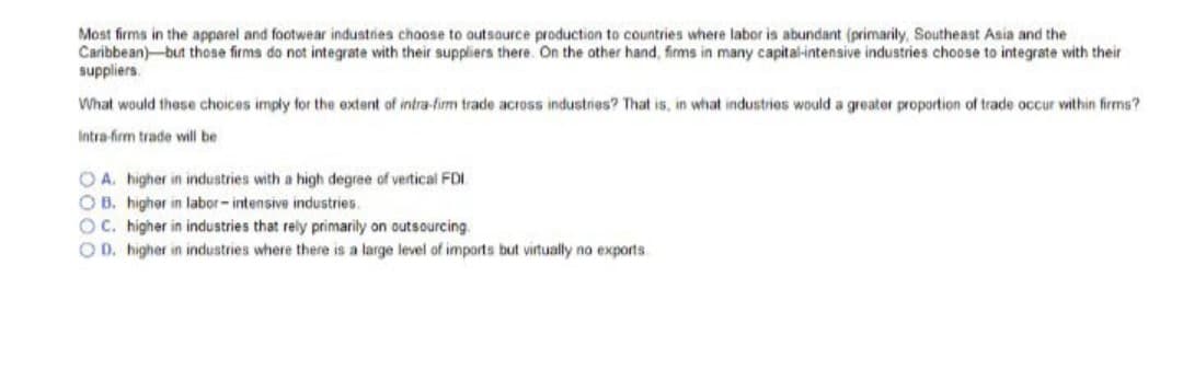 Most firms in the apparel and footwear industries choose to outsource production to countries where labor is abundant (primarily, Southeast Asia and the
Caribbean) but those firms do not integrate with their suppliers there. On the other hand, firms in many capital-intensive industries choose to integrate with their
suppliers.
What would these choices imply for the extent of intra-firm trade across industries? That is, in what industries would a greater proportion of trade occur within firms?
Intra-firm trade will be
OA. higher in industries with a high degree of vertical FDI
OB. higher in labor-intensive industries.
OC. higher in industries that rely primarily on outsourcing.
OD. higher in industries where there is a large level of imports but virtually no exports
