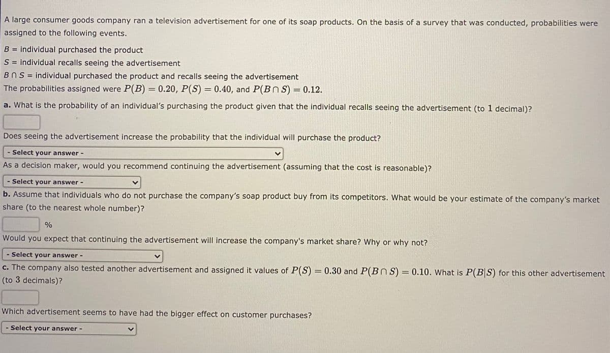 A large consumer goods company ran a television advertisement for one of its soap products. On the basis of a survey that was conducted, probabilities were
assigned to the following events.
B = individual purchased the product
S = individual recalls seeing the advertisement
BNS = individual purchased the product and recalls seeing the advertisement
The probabilities assigned were P(B) = 0.20, P(S) = 0.40, and P(BnS) = 0.12.
%3D
a. What is the probability of an individual's purchasing the product given that the individual recalls seeing the advertisement (to 1 decimal)?
Does seeing the advertisement increase the probability that the individual will purchase the product?
- Select your answer-
As a decision maker, would you recommend continuing the advertisement (assuming that the cost is reasonable)?
- Select your answer -
b. Assume that individuals who do not purchase the company's soap product buy from its competitors. What would be your estimate of the company's market
share (to the nearest whole number)?
%
Would you expect that continuing the advertisement will increase the company's market share? Why or why not?
- Select your answer -
c. The company also tested another advertisement and assigned it values of P(S) = 0.30 and P(BnS) = 0.10. What is P(B S) for this other advertisement
(to 3 decimals)?
Which advertisement seems to have had the bigger effect on customer purchases?
- Select your answer-
