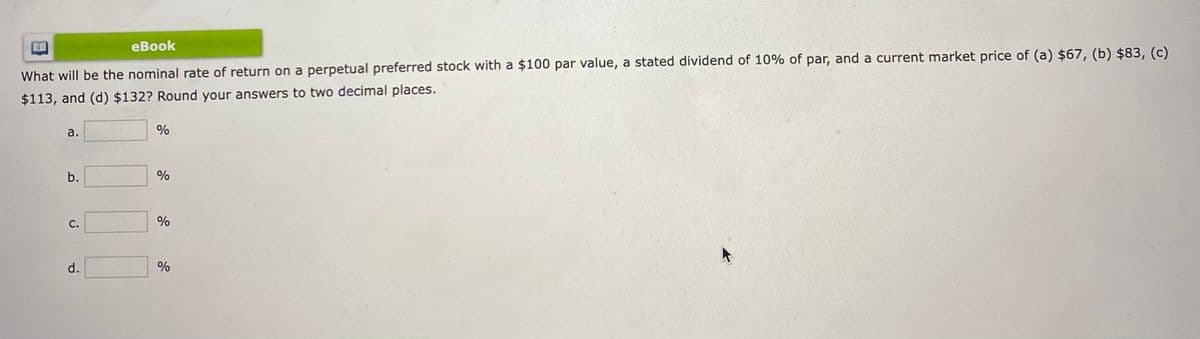 eBook
What will be the nominal rate of return on a perpetual preferred stock with a $100 par value, a stated dividend of 10% of par, and a current market price of (a) $67, (b) $83, (c)
$113, and (d) $132? Round your answers to two decimal places.
a.
b.
C.
d.
%
%
%
%