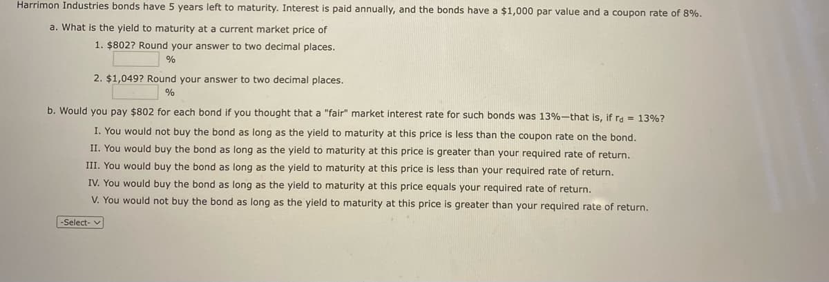 Harrimon Industries bonds have 5 years left to maturity. Interest is paid annually, and the bonds have a $1,000 par value and a coupon rate of 8%.
a. What is the yield to maturity at a current market price of
1. $802? Round your answer to two decimal places.
%
2. $1,049? Round your answer to two decimal places.
%
b. Would you pay $802 for each bond if you thought that a "fair" market interest rate for such bonds was 13%-that is, if rd = 13% ?
I. You would not buy the bond as long as the yield to maturity at this price is less than the coupon rate on the bond.
II. You would buy the bond as long as the yield to maturity at this price is greater than your required rate of return.
III. You would buy the bond as long as the yield to maturity at this price is less than your required rate of return.
IV. You would buy the bond as long as the yield to maturity at this price equals your required rate of return.
V. You would not buy the bond as long as the yield to maturity at this price is greater than your required rate of return.
-Select-