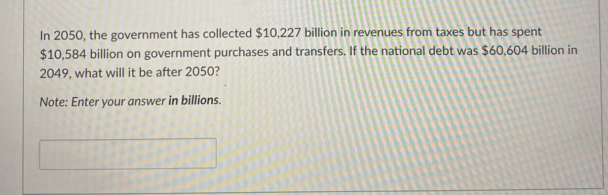 In 2050, the government has collected $10,227 billion in revenues from taxes but has spent
$10,584 billion on government purchases and transfers. If the national debt was $60,604 billion in
2049, what will it be after 2050?
Note: Enter your answer in billions.