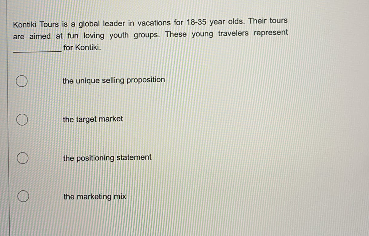 Kontiki Tours is a global leader in vacations for 18-35 year olds. Their tours
are aimed at fun loving youth groups. These young travelers represent
for Kontiki.
O
O
O
O
the unique selling proposition
the target market
the positioning statement
the marketing mix