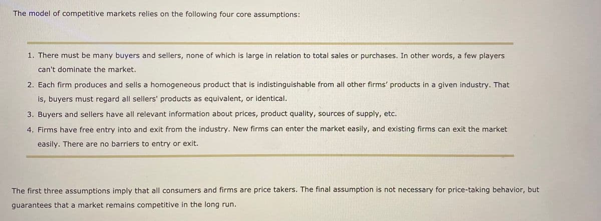 The model of competitive markets relies on the following four core assumptions:
1. There must be many buyers and sellers, none of which is large in relation to total sales or purchases. In other words, a few players
can't dominate the market.
2. Each firm produces and sells a homogeneous product that is indistinguishable from all other firms' products in a given industry. That
is, buyers must regard all sellers' products as equivalent, or identical.
3. Buyers and sellers have all relevant information about prices, product quality, sources of supply, etc.
4. Firms have free entry into and exit from the industry. New firms can enter the market easily, and existing firms can exit the market
easily. There are no barriers to entry or exit.
The first three assumptions imply that all consumers and firms are price takers. The final assumption is not necessary for price-taking behavior, but
guarantees that a market remains competitive in the long run.
