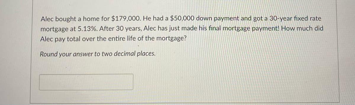 Alec bought a home for $179,000. He had a $50,000 down payment and got a 30-year fixed rate
mortgage at 5.13%. After 30 years, Alec has just made his final mortgage payment! How much did
Alec pay total over the entire life of the mortgage?
Round your answer to two decimal places.