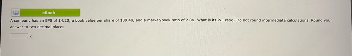 LO
eBook
A company has an EPS of $4.20, a book value per share of $39.48, and a market/book ratio of 2.8x. What is its P/E ratio? Do not round intermediate calculations. Round your
answer to two decimal places.