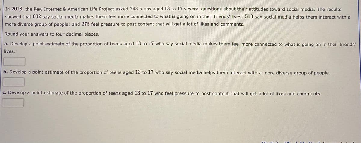 In 2018, the Pew Internet & American Life Project asked 743 teens aged 13 to 17 several questions about their attitudes toward social media. The results
showed that 602 say social media makes them feel more connected to what is going on in their friends' lives; 513 say social media helps them interact with a
more diverse group of people; and 275 feel pressure to post content that will get a lot of likes and comments.
Round your answers to four decimal places.
a. Develop a point estimate of the proportion of teens aged 13 to 17 who say social media makes them feel more connected to what is going on in their friends'
lives.
b. Develop a point estimate of the proportion of teens aged 13 to 17 who say social media helps them interact with a more diverse group of people.
c. Develop a point estimate of the proportion of teens aged 13 to 17 who feel pressure to post content that will get a lot of likes and comments.
