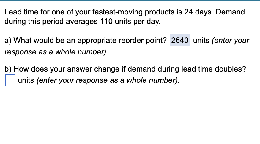 Lead time for one of your fastest-moving products is 24 days. Demand
during this period averages 110 units per day.
a) What would be an appropriate reorder point? 2640 units (enter your
response as a whole number).
b) How does your answer change if demand during lead time doubles?
units (enter your response as a whole number).
