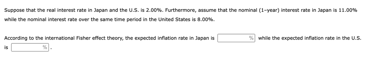 Suppose that the real interest rate in Japan and the U.S. is 2.00%. Furthermore, assume that the nominal (1-year) interest rate in Japan is 11.00%
while the nominal interest rate over the same time period in the United States is 8.00%.
According to the international Fisher effect theory, the expected inflation rate in Japan is
%
is
% while the expected inflation rate in the U.S.