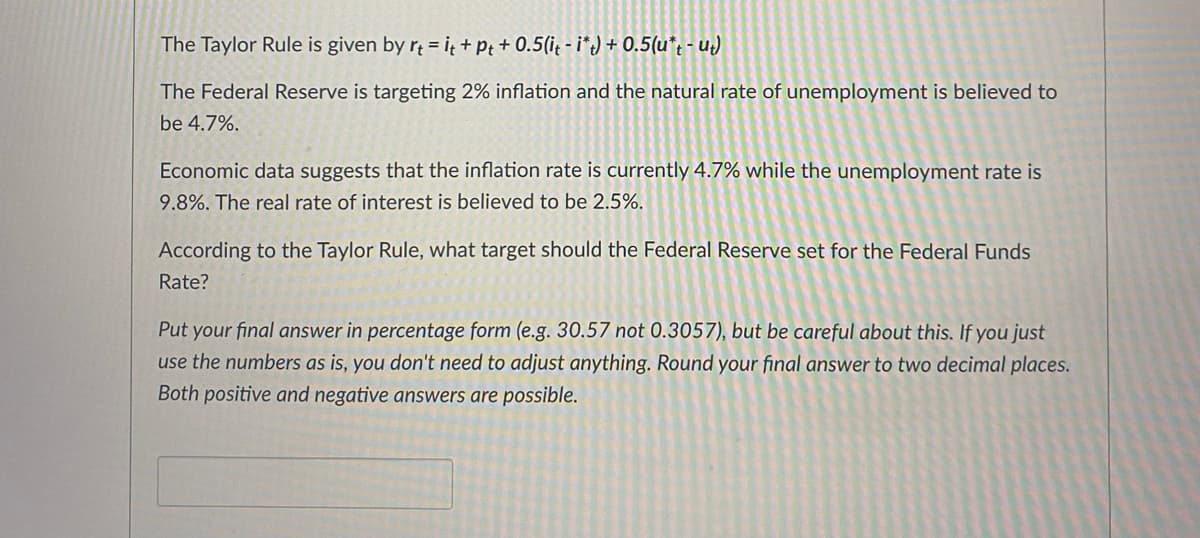The Taylor Rule is given by rt = it +Pt+ 0.5(it - i*t) + 0.5(u*t-ut)
The Federal Reserve is targeting 2% inflation and the natural rate of unemployment is believed to
be 4.7%.
Economic data suggests that the inflation rate is currently 4.7% while the unemployment rate is
9.8%. The real rate of interest is believed to be 2.5%.
According to the Taylor Rule, what target should the Federal Reserve set for the Federal Funds
Rate?
Put your final answer in percentage form (e.g. 30.57 not 0.3057), but be careful about this. If you just
use the numbers as is, you don't need to adjust anything. Round your final answer to two decimal places.
Both positive and negative answers are possible.