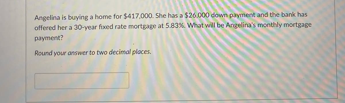 Angelina is buying a home for $417,000. She has a $26,000 down payment and the bank has
offered her a 30-year fixed rate mortgage at 5.83%. What will be Angelina's monthly mortgage
payment?
Round your answer to two decimal places.