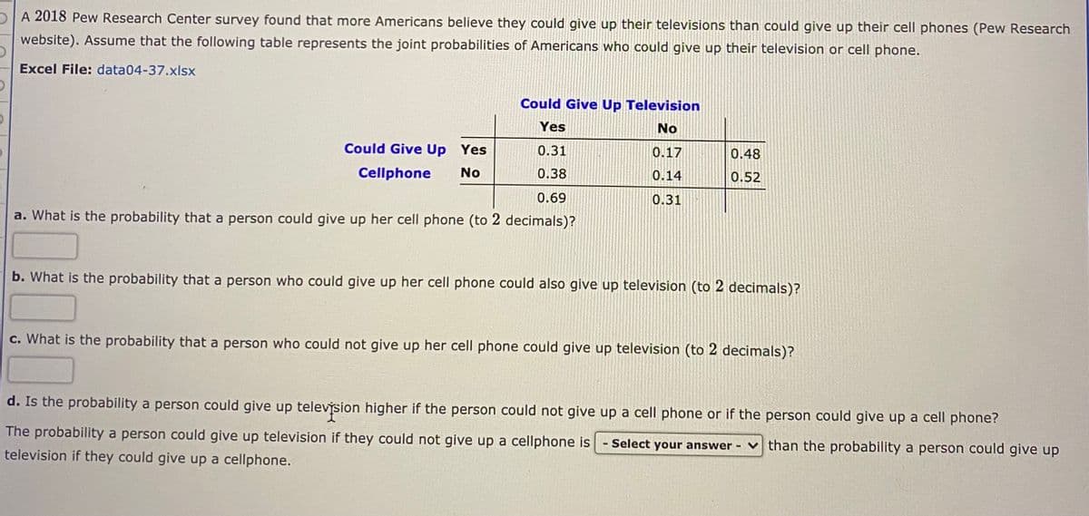 pA 2018 Pew Research Center survey found that more Americans believe they could give up their televisions than could give up their cell phones (Pew Research
website). Assume that the following table represents the joint probabilities of Americans who could give up their television or cell phone.
Excel File: data04-37.xlsx
Could Give Up Television
Yes
No
Could Give Up Yes
0.31
0.17
0.48
Cellphone
No
0.38
0.14
0.52
0.69
0.31
a. What is the probability that a person could give up her cell phone (to 2 decimals)?
b. What is the probability that a person who could give up her cell phone could also give up television (to 2 decimals)?
c. What is the probability that a person who could not give up her cell phone could give up television (to 2 decimals)?
d. Is the probability a person could give up televýsion higher if the person could not give up a cell phone or if the person could give up a cell phone?
The probability a person could give up television if they could not give up a cellphone is - Select your answer
than the probability a person could give up
television if they could give up a cellphone.
