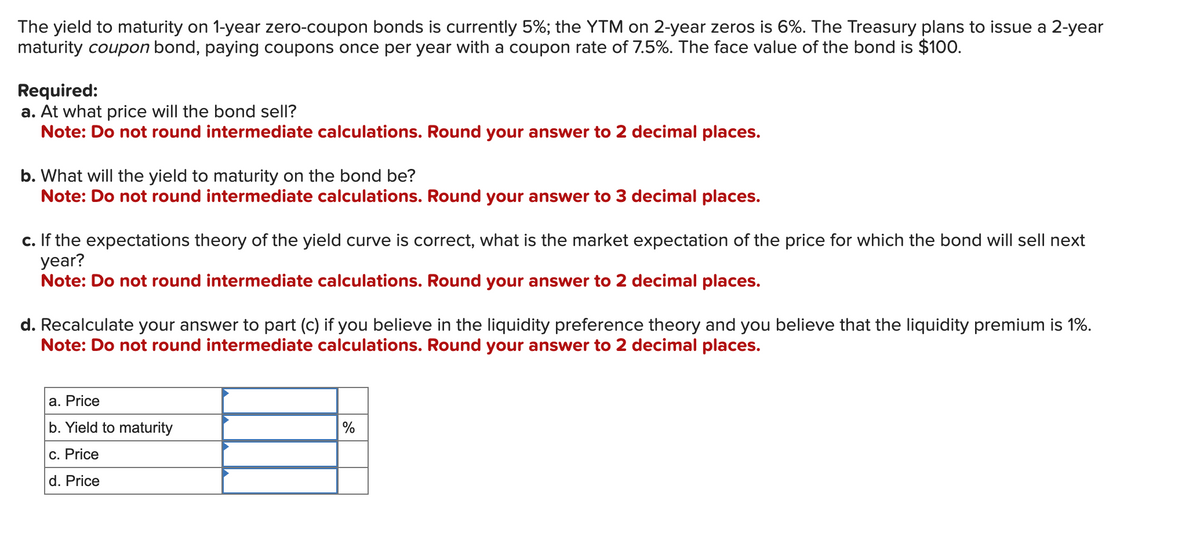 The yield to maturity on 1-year zero-coupon bonds is currently 5%; the YTM on 2-year zeros is 6%. The Treasury plans to issue a 2-year
maturity coupon bond, paying coupons once per year with a coupon rate of 7.5%. The face value of the bond is $100.
Required:
a. At what price will the bond sell?
Note: Do not round intermediate calculations. Round your answer to 2 decimal places.
b. What will the yield to maturity on the bond be?
Note: Do not round intermediate calculations. Round your answer to 3 decimal places.
c. If the expectations theory of the yield curve is correct, what is the market expectation of the price for which the bond will sell next
year?
Note: Do not round intermediate calculations. Round your answer to 2 decimal places.
d. Recalculate your answer to part (c) if you believe in the liquidity preference theory and you believe that the liquidity premium is 1%.
Note: Do not round intermediate calculations. Round your answer to 2 decimal places.
a. Price
b. Yield to maturity
c. Price
d. Price
%