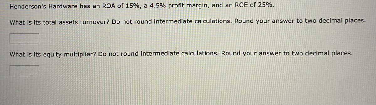 Henderson's Hardware has an ROA of 15%, a 4.5% profit margin, and an ROE of 25%.
What is its total assets turnover? Do not round intermediate calculations. Round your answer to two decimal places.
What is its equity multiplier? Do not round intermediate calculations. Round your answer to two decimal places.