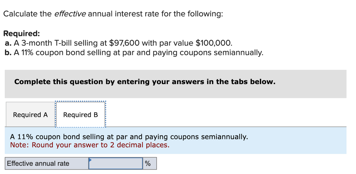 Calculate the effective annual interest rate for the following:
Required:
a. A 3-month T-bill selling at $97,600 with par value $100,000.
b. A 11% coupon bond selling at par and paying coupons semiannually.
Complete this question by entering your answers in the tabs below.
Required A Required B
A 11% coupon bond selling at par and paying coupons semiannually.
Note: Round your answer to 2 decimal places.
Effective annual rate
%