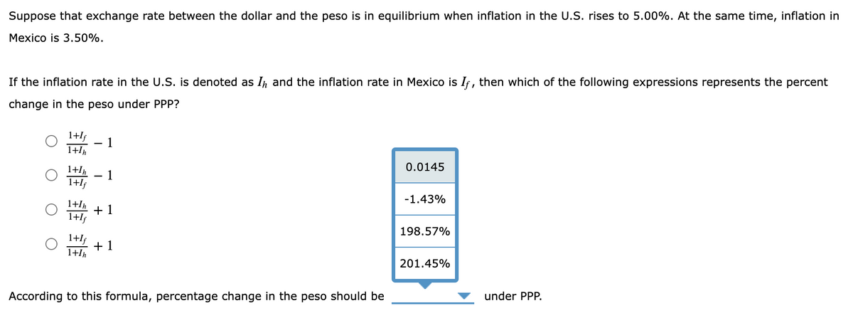 Suppose that exchange rate between the dollar and the peso is in equilibrium when inflation in the U.S. rises to 5.00%. At the same time, inflation in
Mexico is 3.50%.
If the inflation rate in the U.S. is denoted as I and the inflation rate in Mexico is If, then which of the following expressions represents the percent
change in the peso under PPP?
1+If
1+In
1+In
1+1
-
-
1
1
0.0145
-1.43%
1+/
+1
1+1
198.57%
1+If
1+1h
+1
201.45%
According to this formula, percentage change in the peso should be
under PPP.