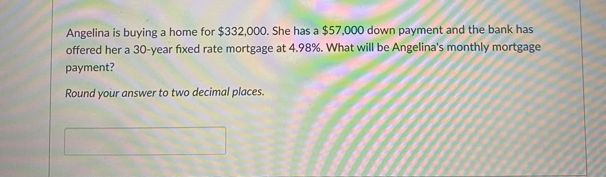 Angelina is buying a home for $332,000. She has a $57,000 down payment and the bank has
offered her a 30-year fixed rate mortgage at 4.98%. What will be Angelina's monthly mortgage
payment?
Round your answer to two decimal places.