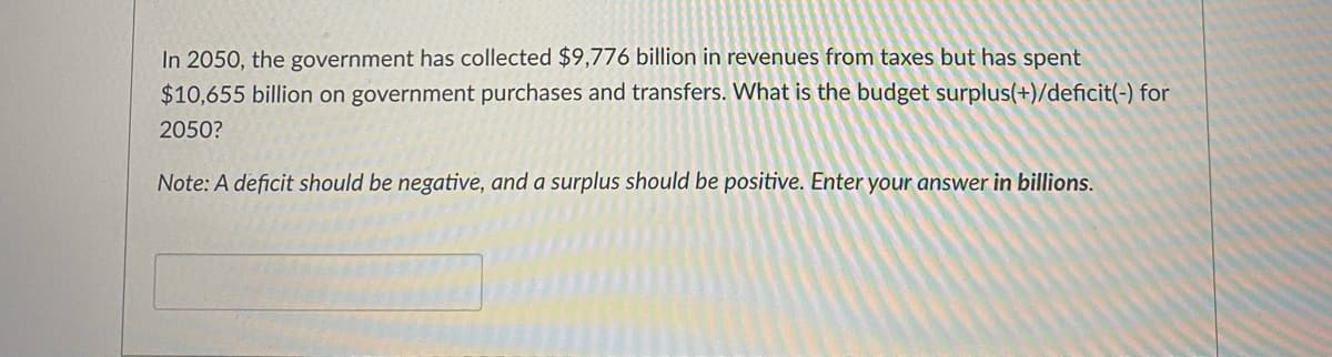 In 2050, the government has collected $9,776 billion in revenues from taxes but has spent
$10,655 billion on government purchases and transfers. What is the budget surplus(+)/deficit(-) for
2050?
Note: A deficit should be negative, and a surplus should be positive. Enter your answer in billions.