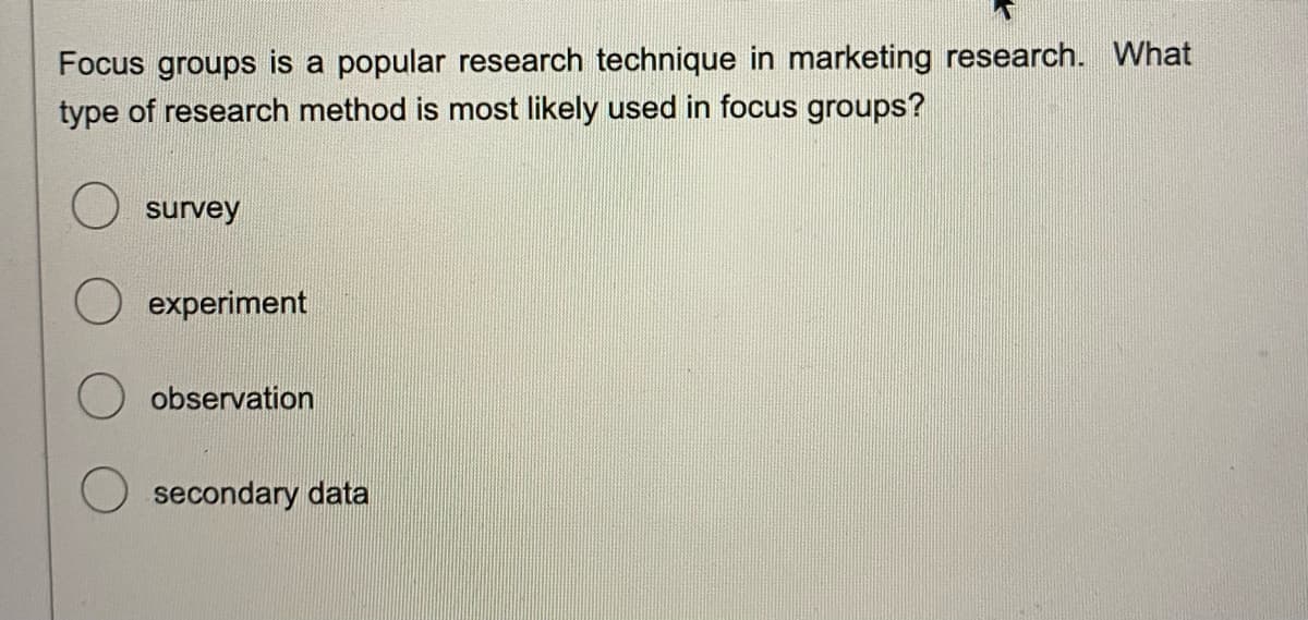 Focus groups is a popular research technique in marketing research. What
type of research method is most likely used in focus groups?
survey
experiment
observation
secondary data