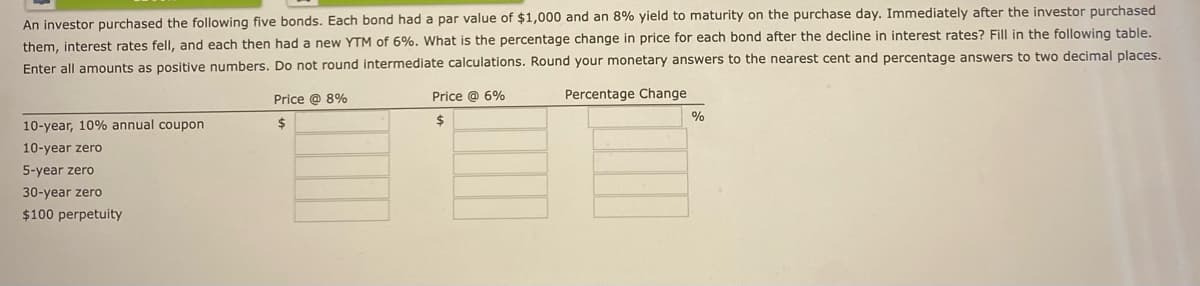 An investor purchased the following five bonds. Each bond had a par value of $1,000 and an 8% yield to maturity on the purchase day. Immediately after the investor purchased
them, interest rates fell, and each then had a new YTM of 6%. What is the percentage change in price for each bond after the decline in interest rates? Fill in the following table.
Enter all amounts as positive numbers. Do not round intermediate calculations. Round your monetary answers to the nearest cent and percentage answers to two decimal places.
Percentage Change
10-year, 10% annual coupon
10-year zero
5-year zero
30-year zero
$100 perpetuity
Price @ 8%
$
Price @ 6%
$
%