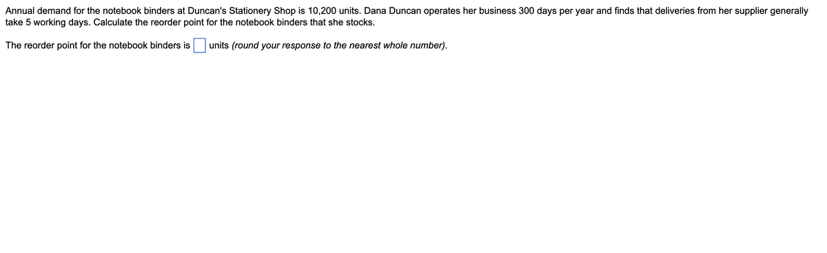 Annual demand for the notebook binders at Duncan's Stationery Shop is 10,200 units. Dana Duncan operates her business 300 days per year and finds that deliveries from her supplier generally
take 5 working days. Calculate the reorder point for the notebook binders that she stocks.
The reorder point for the notebook binders is
units (round your response to the nearest whole number).