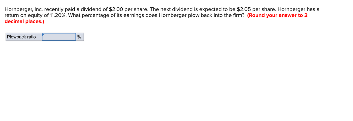 Hornberger, Inc. recently paid a dividend of $2.00 per share. The next dividend is expected to be $2.05 per share. Hornberger has a
return on equity of 11.20%. What percentage of its earnings does Hornberger plow back into the firm? (Round your answer to 2
decimal places.)
Plowback ratio
%